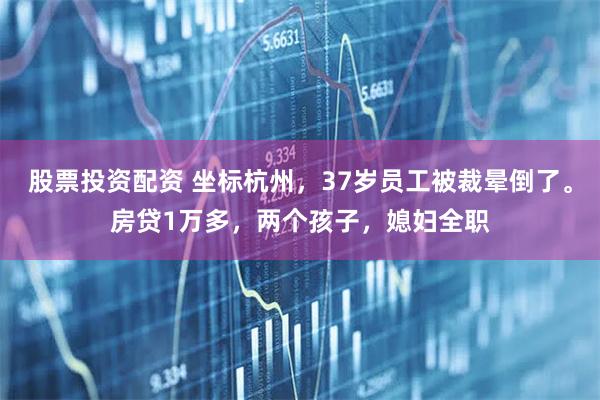 股票投资配资 坐标杭州，37岁员工被裁晕倒了。房贷1万多，两个孩子，媳妇全职