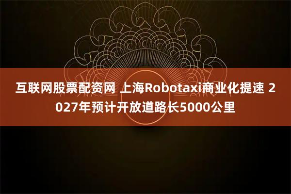 互联网股票配资网 上海Robotaxi商业化提速 2027年预计开放道路长5000公里