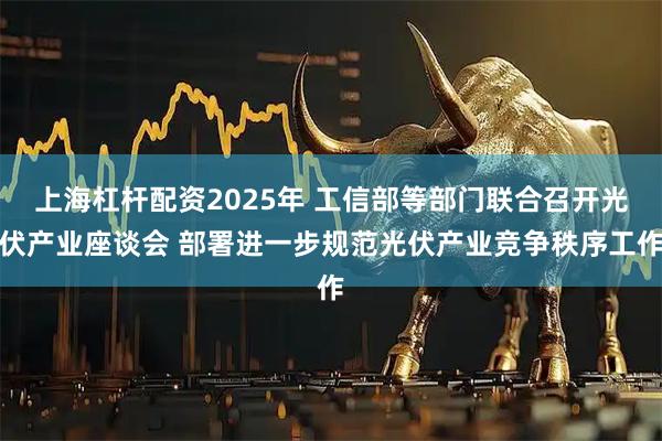 上海杠杆配资2025年 工信部等部门联合召开光伏产业座谈会 部署进一步规范光伏产业竞争秩序工作