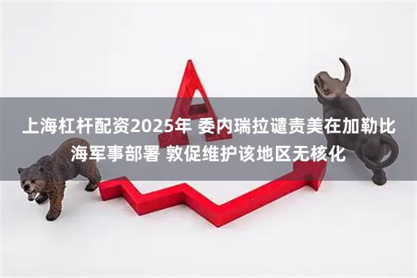 上海杠杆配资2025年 委内瑞拉谴责美在加勒比海军事部署 敦促维护该地区无核化