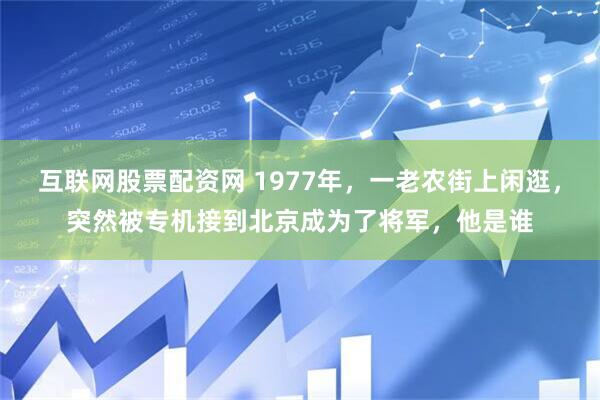互联网股票配资网 1977年，一老农街上闲逛，突然被专机接到北京成为了将军，他是谁