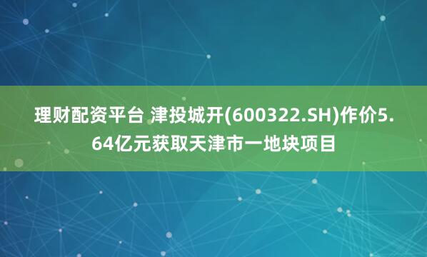 理财配资平台 津投城开(600322.SH)作价5.64亿元获取天津市一地块项目