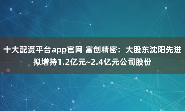 十大配资平台app官网 富创精密：大股东沈阳先进拟增持1.2亿元~2.4亿元公司股份