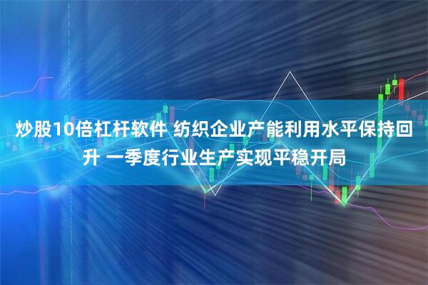 炒股10倍杠杆软件 纺织企业产能利用水平保持回升 一季度行业生产实现平稳开局