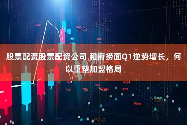 股票配资股票配资公司 和府捞面Q1逆势增长，何以重塑加盟格局