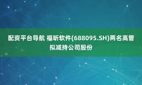 配资平台导航 福昕软件(688095.SH)两名高管拟减持公司股份
