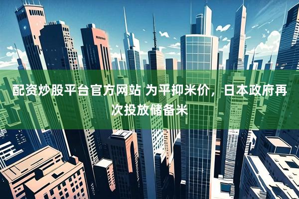 配资炒股平台官方网站 为平抑米价，日本政府再次投放储备米