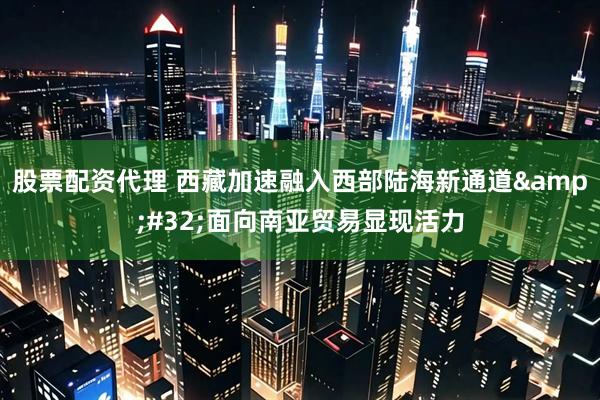 股票配资代理 西藏加速融入西部陆海新通道&#32;面向南亚贸易显现活力