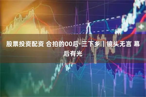 股票投资配资 合拍的00后·三下乡｜镜头无言 幕后有光